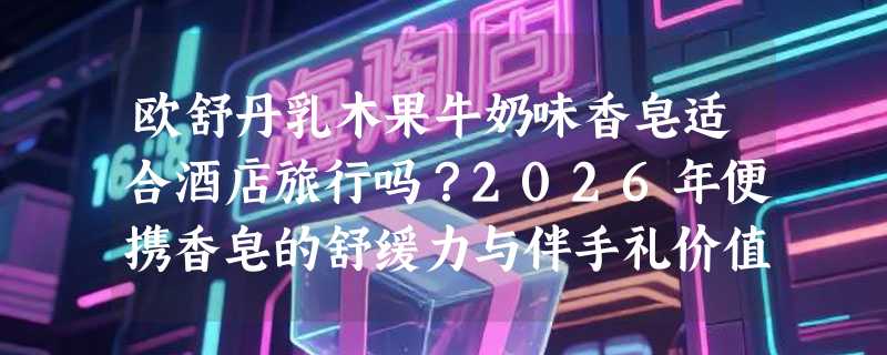 欧舒丹乳木果牛奶味香皂适合酒店旅行吗？2026年便携香皂的舒缓力与伴手礼价值怎么判断？