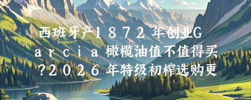 西班牙产1872年创业Garcia橄榄油值不值得买？2026年特级初榨选购更看重“物理压榨+有机认证”双标