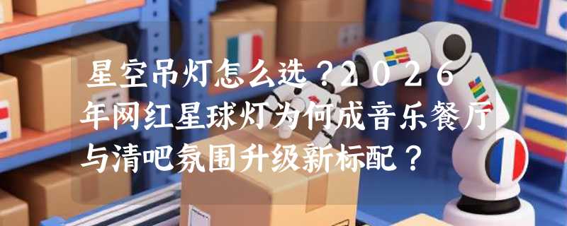 星空吊灯怎么选？2026年网红星球灯为何成音乐餐厅与清吧氛围升级新标配？
