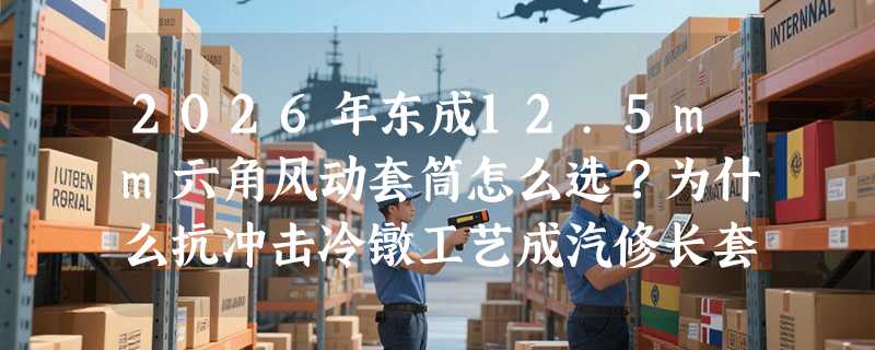 2026年东成12.5mm六角风动套筒怎么选？为什么抗冲击冷镦工艺成汽修长套筒新基准？
