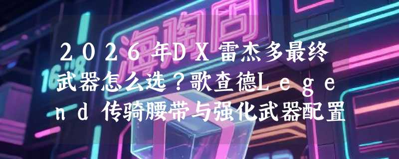 2026年DX雷杰多最终武器怎么选？歌查德Legend传骑腰带与强化武器配置差异在哪？