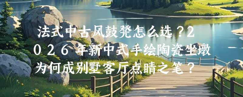 法式中古风鼓凳怎么选？2026年新中式手绘陶瓷坐墩为何成别墅客厅点睛之笔？