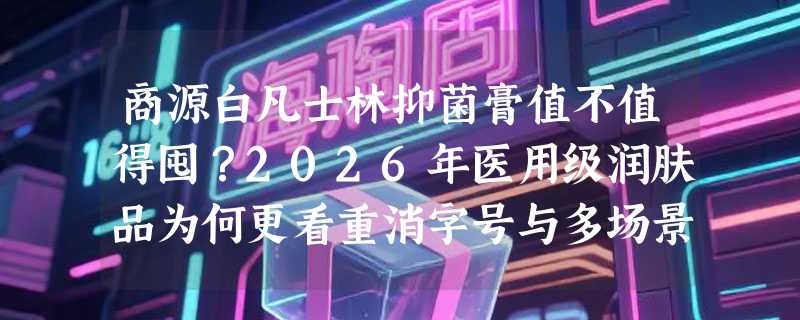 商源白凡士林抑菌膏值不值得囤？2026年医用级润肤品为何更看重消字号与多场景适配性？