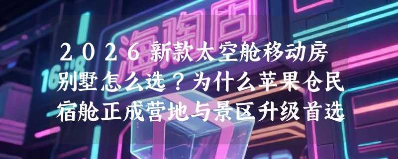 2026新款太空舱移动房别墅怎么选？为什么苹果仓民宿舱正成营地与景区升级首选？
