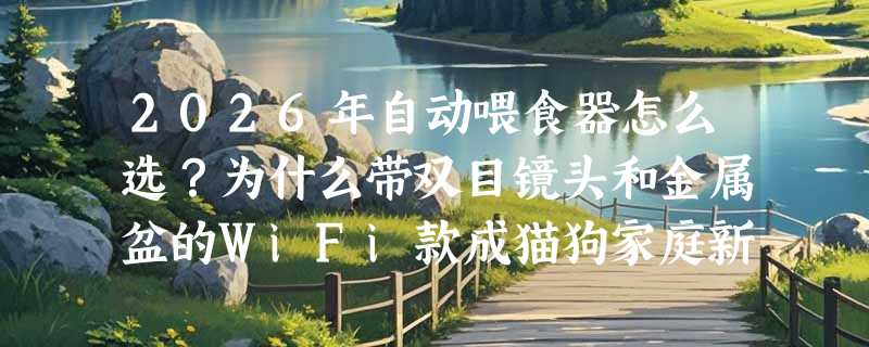 2026年自动喂食器怎么选？为什么带双目镜头和金属盆的WiFi款成猫狗家庭新标配？