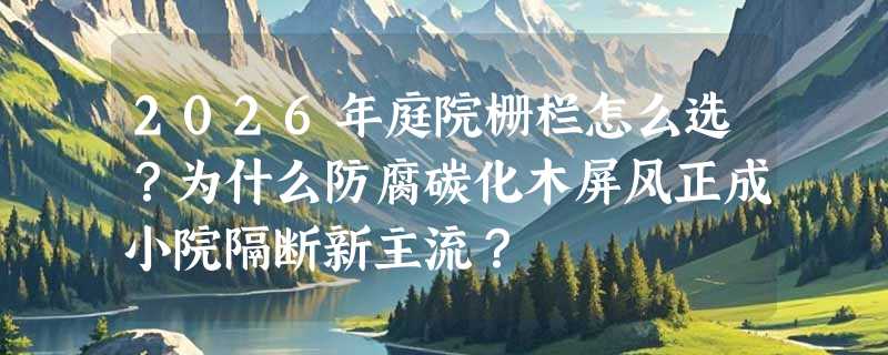 2026年庭院栅栏怎么选？为什么防腐碳化木屏风正成小院隔断新主流？