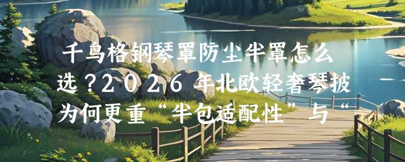 千鸟格钢琴罩防尘半罩怎么选？2026年北欧轻奢琴披为何更重“半包适配性”与“凳套协同设计”？