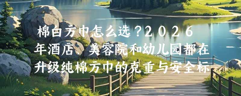 棉白方巾怎么选？2026年酒店、美容院和幼儿园都在升级纯棉方巾的克重与安全标准