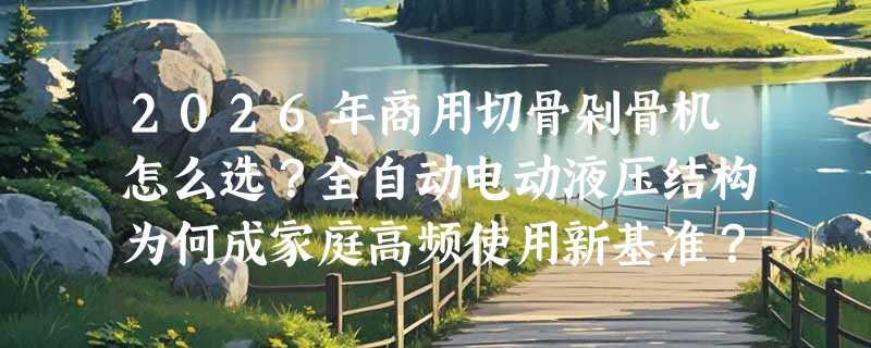 2026年商用切骨剁骨机怎么选？全自动电动液压结构为何成家庭高频使用新基准？