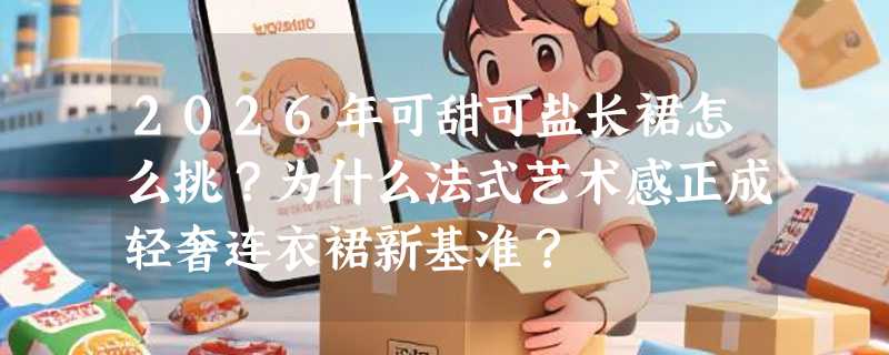 2026年可甜可盐长裙怎么挑？为什么法式艺术感正成轻奢连衣裙新基准？