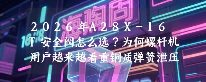 2026年A28X-16T安全阀怎么选？为何螺杆机用户越来越看重铜质弹簧泄压响应？