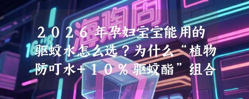 2026年孕妇宝宝能用的驱蚊水怎么选？为什么“植物防叮水+10%驱蚊酯”组合正成新基准？