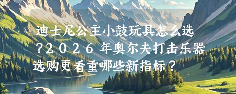 迪士尼公主小鼓玩具怎么选？2026年奥尔夫打击乐器选购更看重哪些新指标？