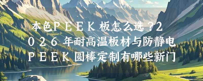 本色PEEK板怎么选？2026年耐高温板材与防静电PEEK圆棒定制有哪些新门槛？