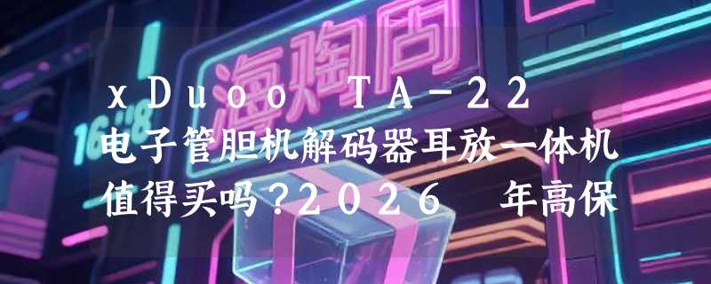 xDuoo TA-22 电子管胆机解码器耳放一体机值得买吗？2026 年高保真蓝牙听音新基准怎么看？