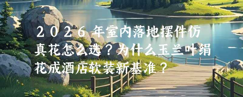 2026年室内落地摆件仿真花怎么选？为什么玉兰叶绢花成酒店软装新基准？