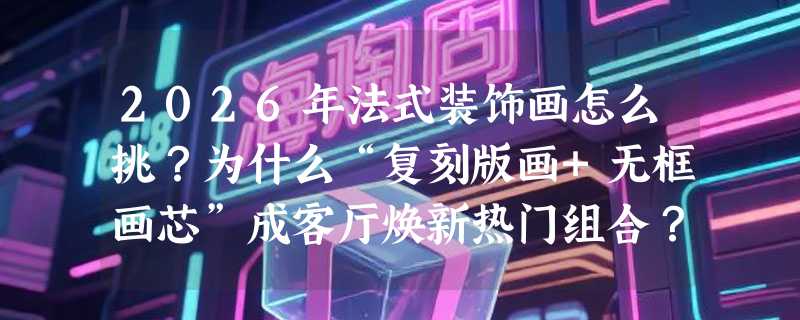 2026年法式装饰画怎么挑？为什么“复刻版画+无框画芯”成客厅焕新热门组合？