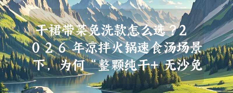 干裙带菜免洗款怎么选？2026年凉拌火锅速食汤场景下，为何“整颗纯干+无沙免洗”成主流标配？