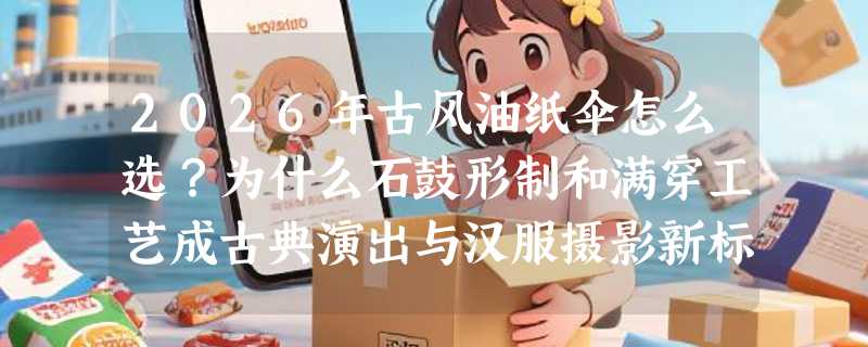 2026年古风油纸伞怎么选？为什么石鼓形制和满穿工艺成古典演出与汉服摄影新标配？