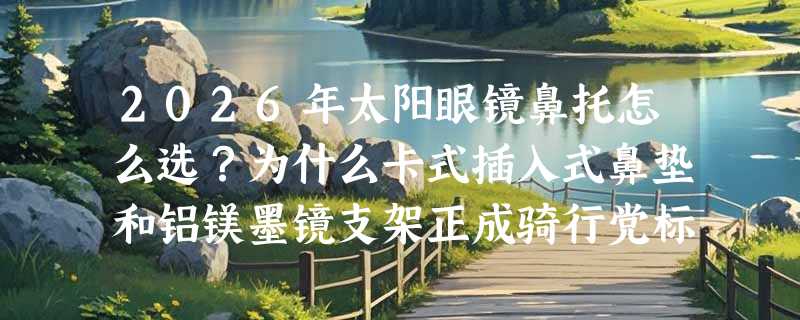 2026年太阳眼镜鼻托怎么选？为什么卡式插入式鼻垫和铝镁墨镜支架正成骑行党标配？