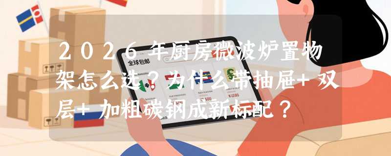 2026年厨房微波炉置物架怎么选？为什么带抽屉+双层+加粗碳钢成新标配？