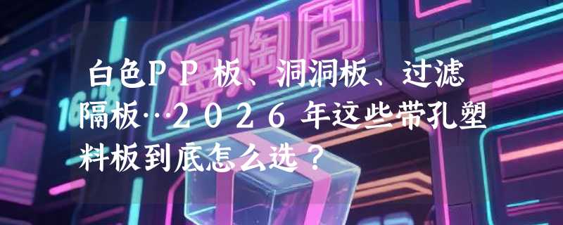 白色PP板、洞洞板、过滤隔板…2026年这些带孔塑料板到底怎么选？