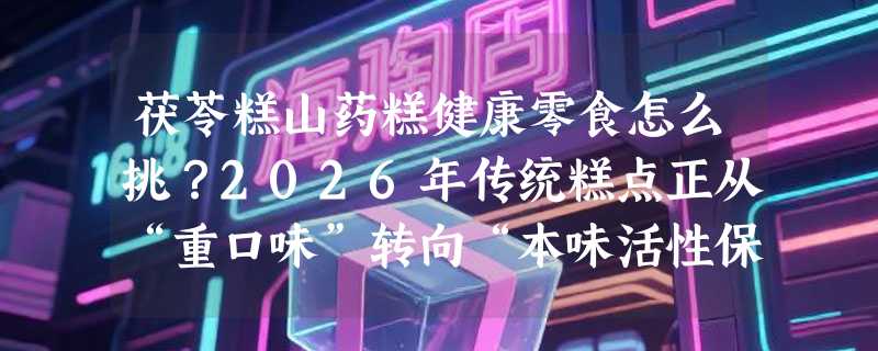 茯苓糕山药糕健康零食怎么挑？2026年传统糕点正从“重口味”转向“本味活性保留”