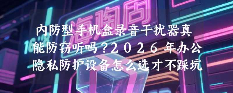 内防型手机盒录音干扰器真能防窃听吗？2026年办公隐私防护设备怎么选才不踩坑？