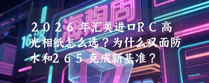2026年汇美进口RC高光相纸怎么选？为什么双面防水和265克成新基准？