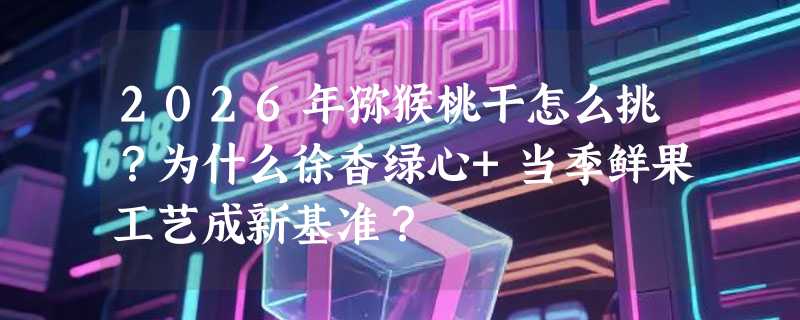 2026年猕猴桃干怎么挑？为什么徐香绿心+当季鲜果工艺成新基准？