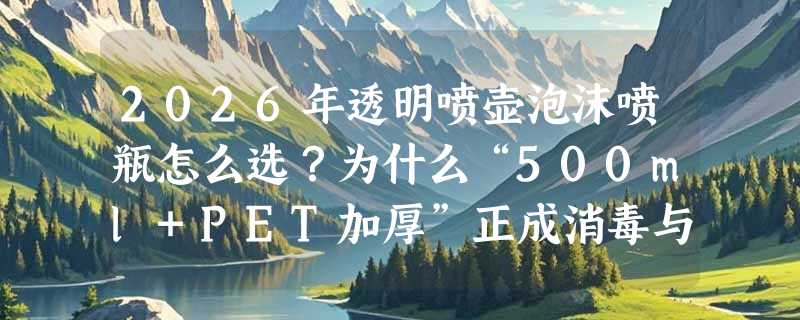 2026年透明喷壶泡沫喷瓶怎么选？为什么“500ml+PET加厚”正成消毒与清洁场景新基准？