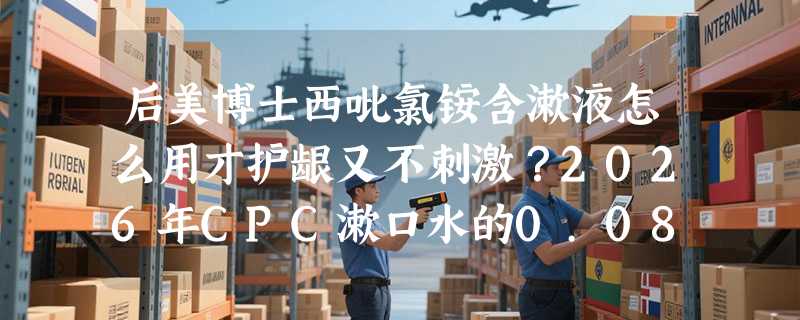 后美博士西吡氯铵含漱液怎么用才护龈又不刺激？2026年CPC漱口水的0.08%浓度为何成新基准？