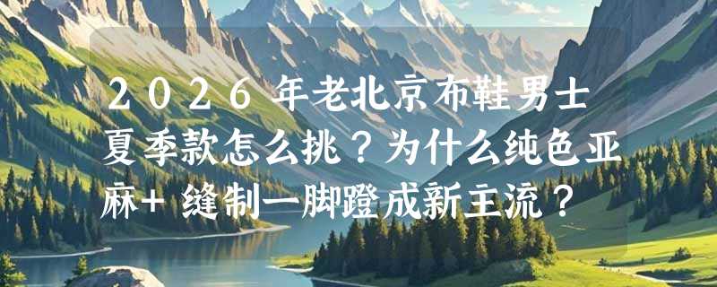 2026年老北京布鞋男士夏季款怎么挑？为什么纯色亚麻+缝制一脚蹬成新主流？