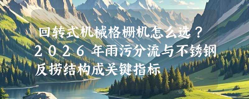 回转式机械格栅机怎么选？2026年雨污分流与不锈钢反捞结构成关键指标