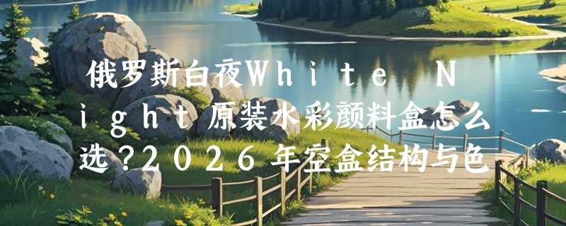 俄罗斯白夜White Night原装水彩颜料盒怎么选？2026年空盒结构与色块兼容性成新焦点