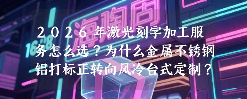 2026年激光刻字加工服务怎么选？为什么金属不锈钢铝打标正转向风冷台式定制？
