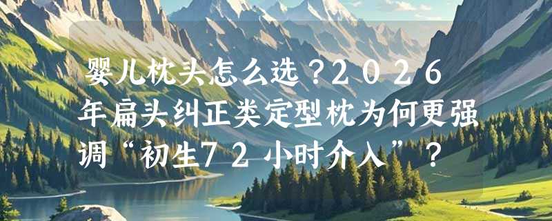 婴儿枕头怎么选？2026年扁头纠正类定型枕为何更强调“初生72小时介入”？