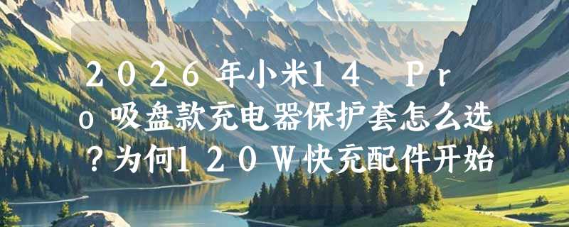 2026年小米14 Pro吸盘款充电器保护套怎么选？为何120W快充配件开始强调“防缠+稳吸+通用”？