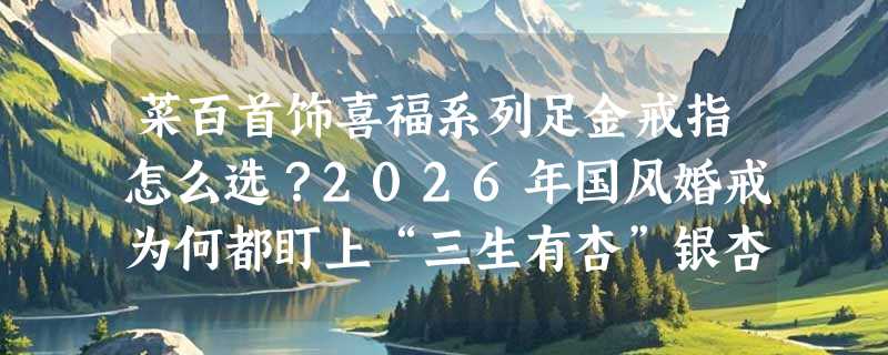 菜百首饰喜福系列足金戒指怎么选？2026年国风婚戒为何都盯上“三生有杏”银杏设计？