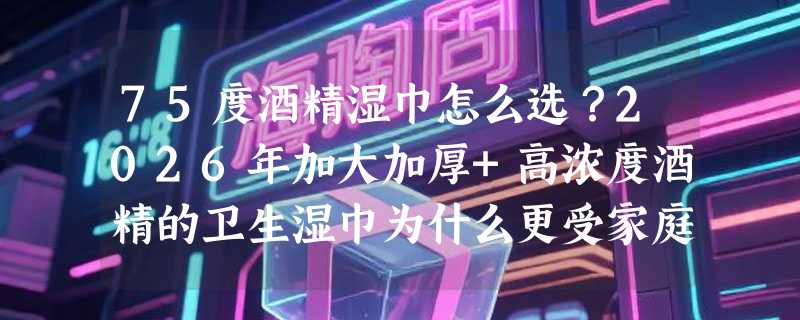 75度酒精湿巾怎么选？2026年加大加厚+高浓度酒精的卫生湿巾为什么更受家庭囤货青睐？