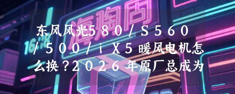 东风风光580/S560/500/iX5暖风电机怎么换？2026年原厂总成为什么更强调叶轮动平衡与耐温一致性？