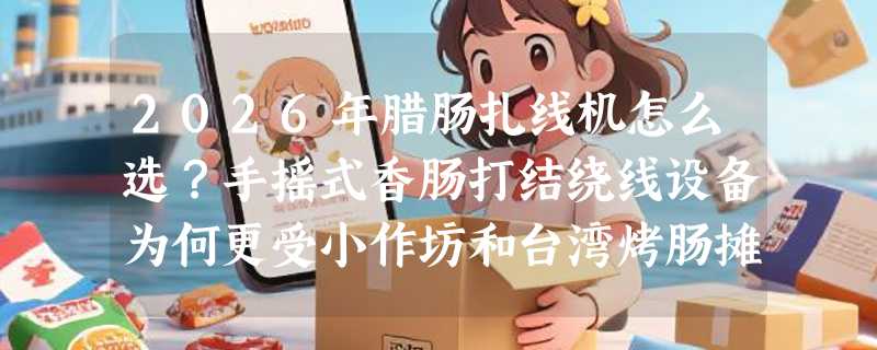 2026年腊肠扎线机怎么选？手摇式香肠打结绕线设备为何更受小作坊和台湾烤肠摊主青睐？