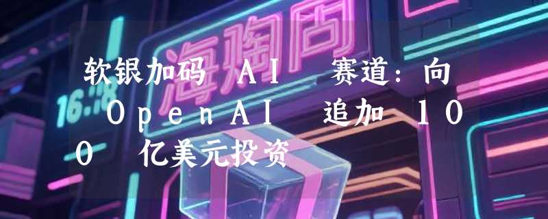 软银加码 AI 赛道：向 OpenAI 追加 100 亿美元投资