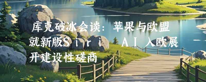 库克破冰会谈：苹果与欧盟就新版Siri AI入欧展开建设性磋商