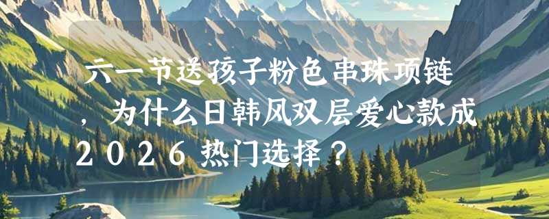 六一节送孩子粉色串珠项链，为什么日韩风双层爱心款成2026热门选择？