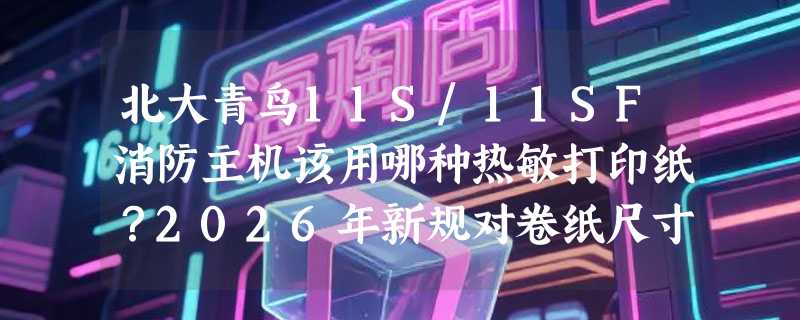 北大青鸟11S/11SF消防主机该用哪种热敏打印纸？2026年新规对卷纸尺寸与兼容性有哪些新要求？