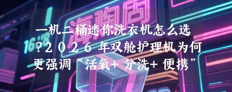 一机二桶迷你洗衣机怎么选？2026年双舱护理机为何更强调“活氧+分洗+便携”？
