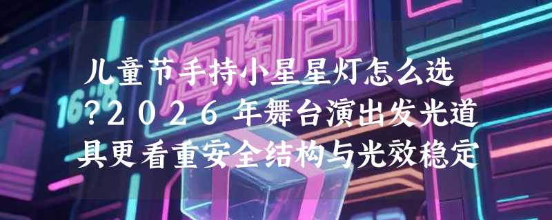 儿童节手持小星星灯怎么选？2026年舞台演出发光道具更看重安全结构与光效稳定性