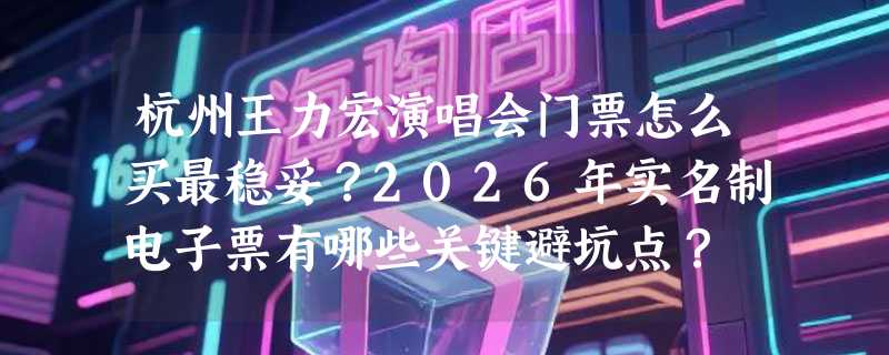 杭州王力宏演唱会门票怎么买最稳妥？2026年实名制电子票有哪些关键避坑点？