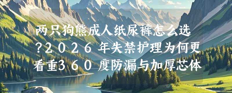 两只狗熊成人纸尿裤怎么选？2026年失禁护理为何更看重360度防漏与加厚芯体？